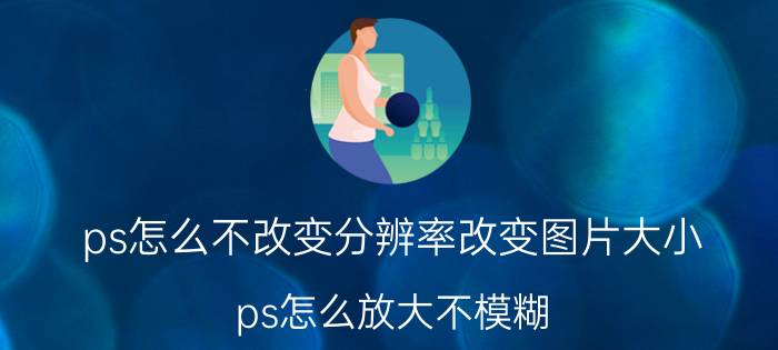 ps怎么不改变分辨率改变图片大小 ps怎么放大不模糊？